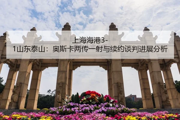 上海海港3-1山东泰山：奥斯卡两传一射与续约谈判进展分析