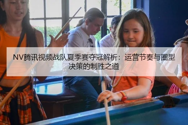 NV腾讯视频战队夏季赛夺冠解析：运营节奏与圈型决策的制胜之道