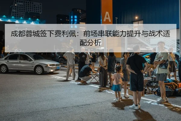 成都蓉城签下费利佩：前场串联能力提升与战术适配分析